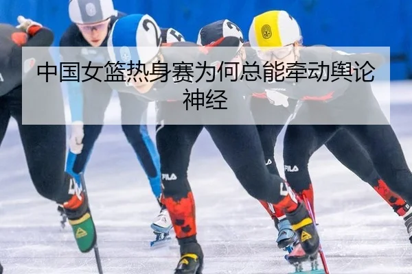 中国女篮热身赛为何总能牵动舆论神经